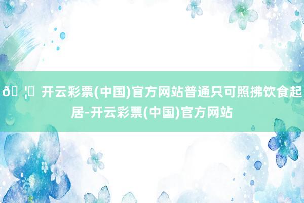 🦄开云彩票(中国)官方网站普通只可照拂饮食起居-开云彩票(中国)官方网站