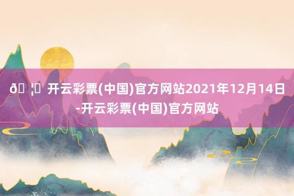 🦄开云彩票(中国)官方网站2021年12月14日-开云彩票(中国)官方网站