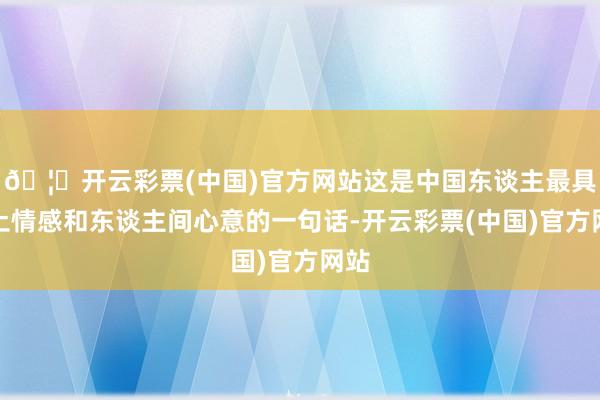 🦄开云彩票(中国)官方网站这是中国东谈主最具乡土情感和东谈主间心意的一句话-开云彩票(中国)官方网站