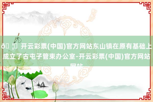 🦄开云彩票(中国)官方网站东山镇在原有基础上成立了古屯子管束办公室-开云彩票(中国)官方网站