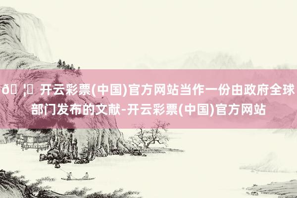 🦄开云彩票(中国)官方网站当作一份由政府全球部门发布的文献-开云彩票(中国)官方网站