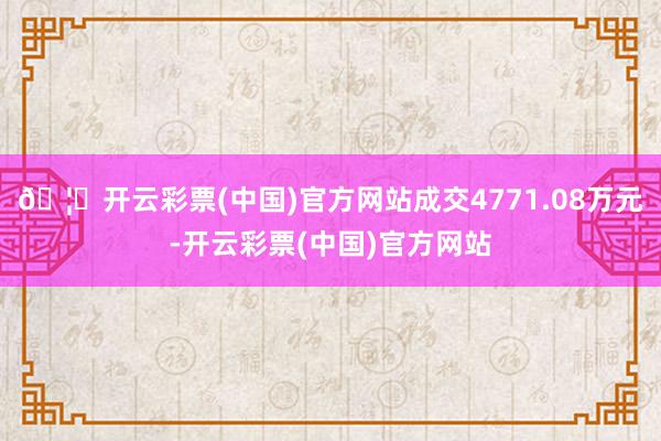 🦄开云彩票(中国)官方网站成交4771.08万元-开云彩票(中国)官方网站