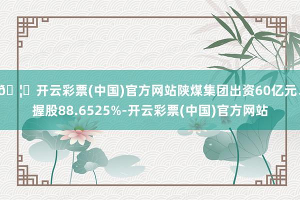 🦄开云彩票(中国)官方网站陕煤集团出资60亿元、握股88.6525%-开云彩票(中国)官方网站