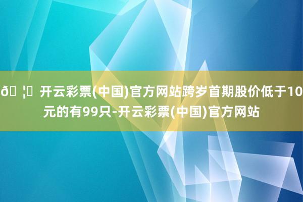 🦄开云彩票(中国)官方网站跨岁首期股价低于10元的有99只-开云彩票(中国)官方网站