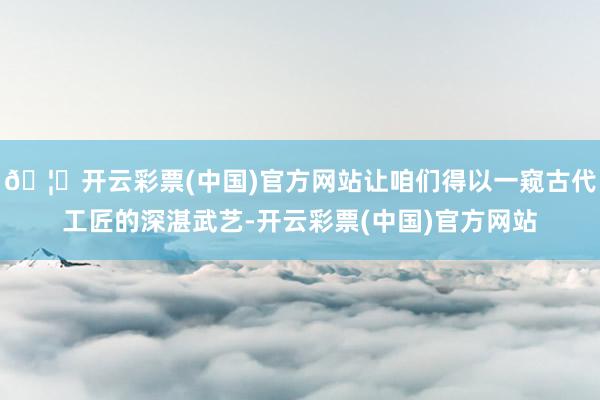 🦄开云彩票(中国)官方网站让咱们得以一窥古代工匠的深湛武艺-开云彩票(中国)官方网站