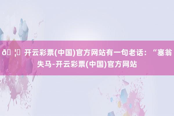 🦄开云彩票(中国)官方网站有一句老话：“塞翁失马-开云彩票(中国)官方网站