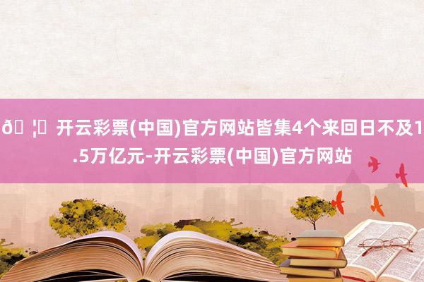 🦄开云彩票(中国)官方网站皆集4个来回日不及1.5万亿元-开云彩票(中国)官方网站