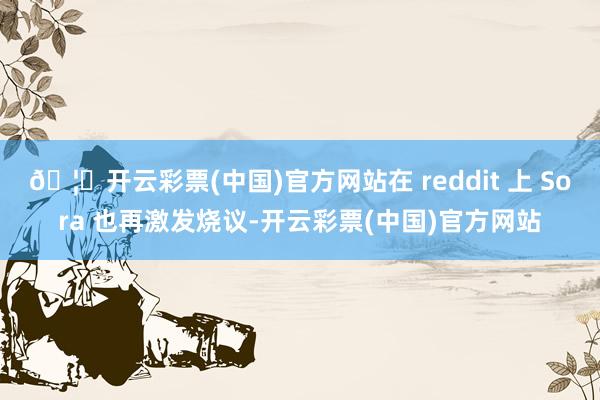 🦄开云彩票(中国)官方网站在 reddit 上 Sora 也再激发烧议-开云彩票(中国)官方网站