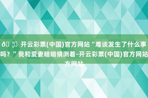 🦄开云彩票(中国)官方网站“难谈发生了什么事吗？”我和爱妻暗暗猜测着-开云彩票(中国)官方网站