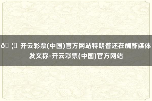 🦄开云彩票(中国)官方网站特朗普还在酬酢媒体发文称-开云彩票(中国)官方网站