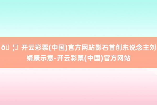 🦄开云彩票(中国)官方网站影石首创东说念主刘靖康示意-开云彩票(中国)官方网站