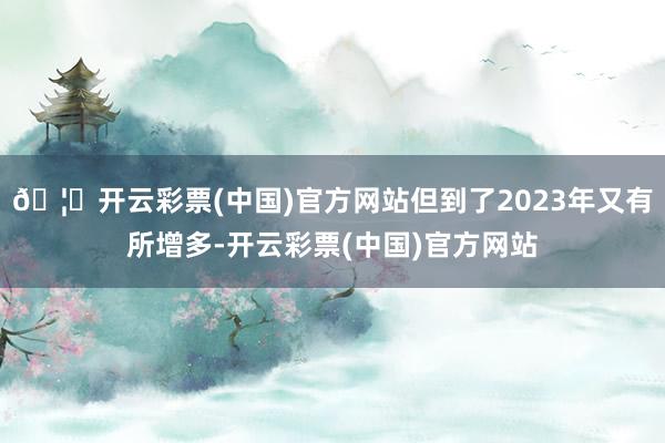 🦄开云彩票(中国)官方网站但到了2023年又有所增多-开云彩票(中国)官方网站