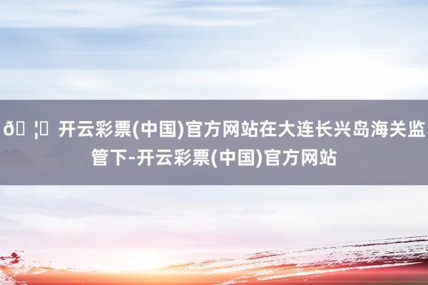 🦄开云彩票(中国)官方网站在大连长兴岛海关监管下-开云彩票(中国)官方网站