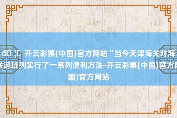 🦄开云彩票(中国)官方网站“当今天津海关对海铁联运班列实行了一系列便利方法-开云彩票(中国)官方网站