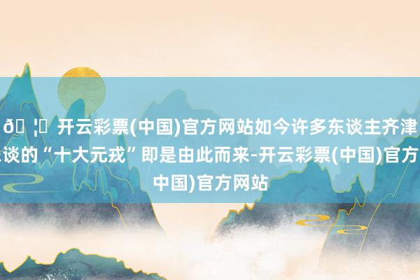 🦄开云彩票(中国)官方网站如今许多东谈主齐津津乐谈的“十大元戎”即是由此而来-开云彩票(中国)官方网站