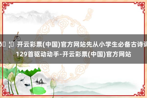 🦄开云彩票(中国)官方网站先从小学生必备古诗词129首驱动动手-开云彩票(中国)官方网站