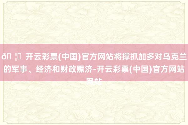 🦄开云彩票(中国)官方网站将撑抓加多对乌克兰的军事、经济和财政赈济-开云彩票(中国)官方网站