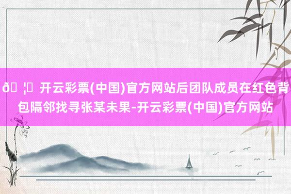 🦄开云彩票(中国)官方网站后团队成员在红色背包隔邻找寻张某未果-开云彩票(中国)官方网站