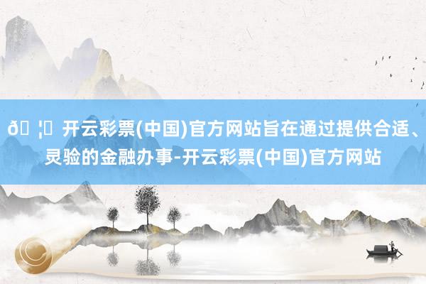 🦄开云彩票(中国)官方网站旨在通过提供合适、灵验的金融办事-开云彩票(中国)官方网站