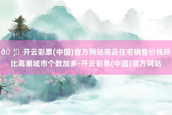 🦄开云彩票(中国)官方网站商品住宅销售价钱环比高潮城市个数加多-开云彩票(中国)官方网站