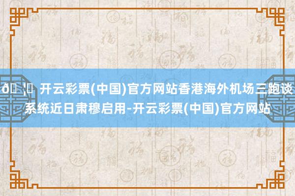 🦄开云彩票(中国)官方网站香港海外机场三跑谈系统近日肃穆启用-开云彩票(中国)官方网站