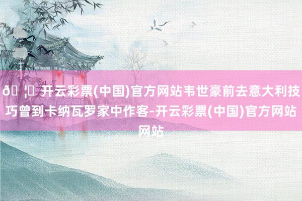 🦄开云彩票(中国)官方网站韦世豪前去意大利技巧曾到卡纳瓦罗家中作客-开云彩票(中国)官方网站