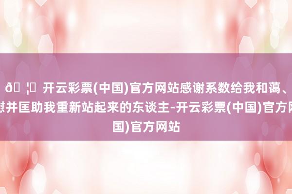 🦄开云彩票(中国)官方网站感谢系数给我和蔼、抚慰并匡助我重新站起来的东谈主-开云彩票(中国)官方网站