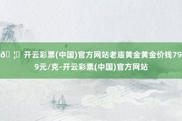 🦄开云彩票(中国)官方网站老庙黄金黄金价钱799元/克-开云彩票(中国)官方网站