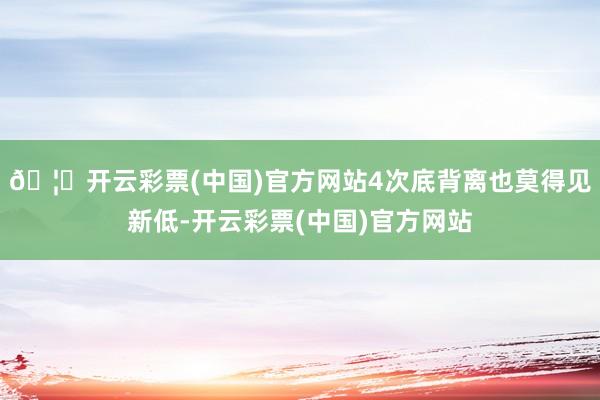 🦄开云彩票(中国)官方网站4次底背离也莫得见新低-开云彩票(中国)官方网站