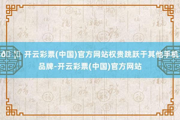 🦄开云彩票(中国)官方网站权贵跳跃于其他手机品牌-开云彩票(中国)官方网站