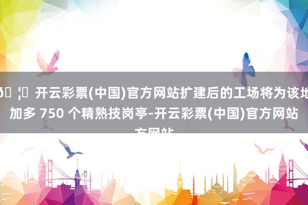 🦄开云彩票(中国)官方网站扩建后的工场将为该地加多 750 个精熟技岗亭-开云彩票(中国)官方网站