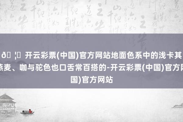 🦄开云彩票(中国)官方网站地面色系中的浅卡其、燕麦、咖与驼色也口舌常百搭的-开云彩票(中国)官方网站