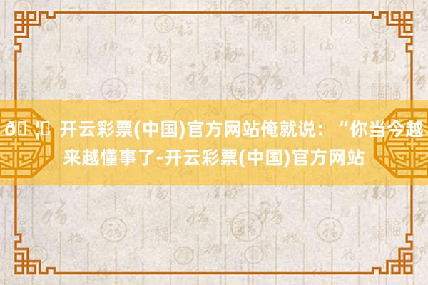 🦄开云彩票(中国)官方网站俺就说：“你当今越来越懂事了-开云彩票(中国)官方网站