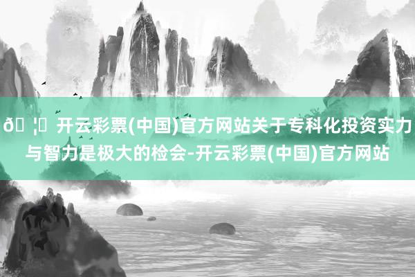 🦄开云彩票(中国)官方网站关于专科化投资实力与智力是极大的检会-开云彩票(中国)官方网站