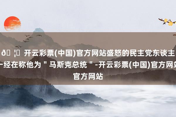 🦄开云彩票(中国)官方网站盛怒的民主党东谈主一经在称他为＂马斯克总统＂-开云彩票(中国)官方网站