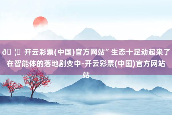 🦄开云彩票(中国)官方网站”生态十足动起来了在智能体的落地剧变中-开云彩票(中国)官方网站