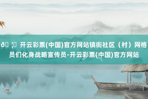 🦄开云彩票(中国)官方网站镇街社区（村）网格员们化身战略宣传员-开云彩票(中国)官方网站