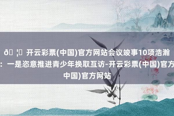 🦄开云彩票(中国)官方网站会议竣事10项浩瀚共鸣：一是恣意推进青少年换取互访-开云彩票(中国)官方网站