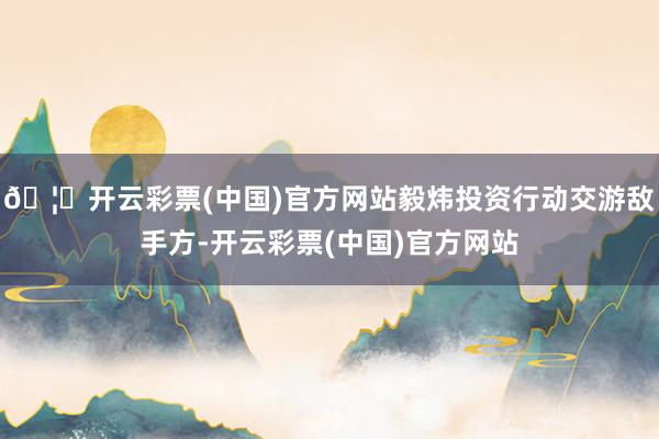 🦄开云彩票(中国)官方网站毅炜投资行动交游敌手方-开云彩票(中国)官方网站