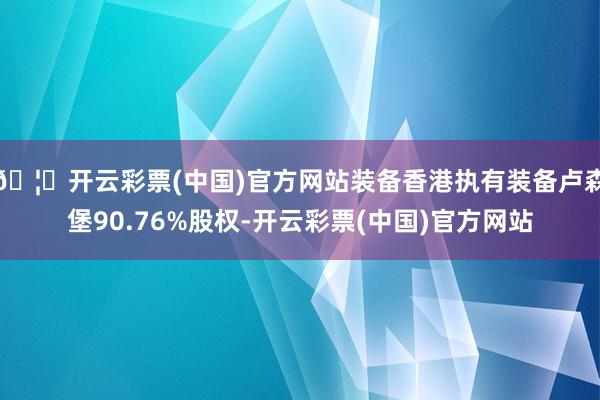 🦄开云彩票(中国)官方网站装备香港执有装备卢森堡90.76%股权-开云彩票(中国)官方网站