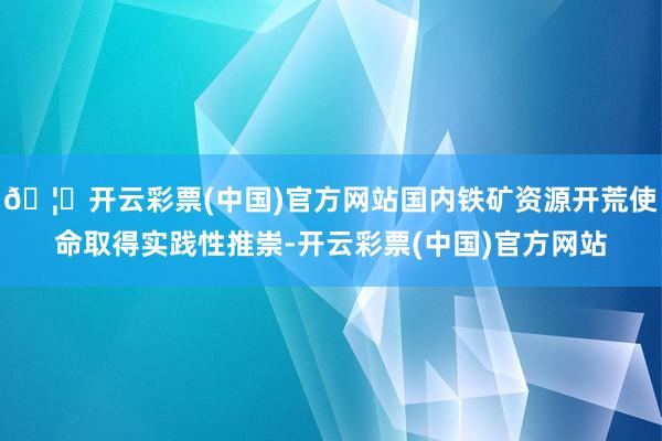 🦄开云彩票(中国)官方网站国内铁矿资源开荒使命取得实践性推崇-开云彩票(中国)官方网站