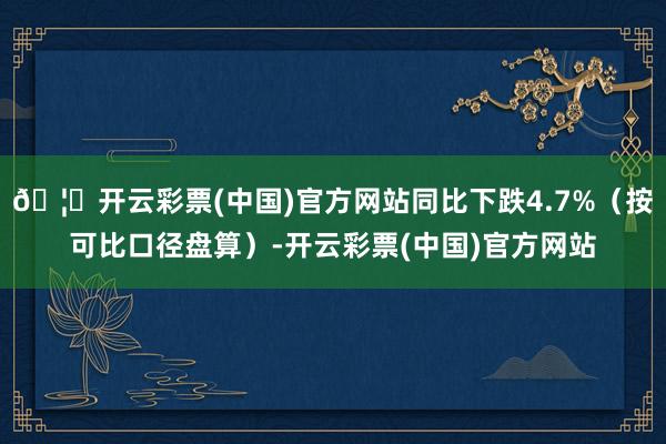 🦄开云彩票(中国)官方网站同比下跌4.7%（按可比口径盘算）-开云彩票(中国)官方网站