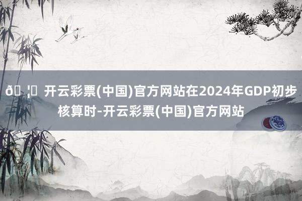 🦄开云彩票(中国)官方网站在2024年GDP初步核算时-开云彩票(中国)官方网站