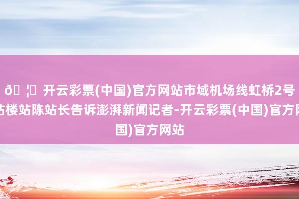 🦄开云彩票(中国)官方网站市域机场线虹桥2号航站楼站陈站长告诉澎湃新闻记者-开云彩票(中国)官方网站