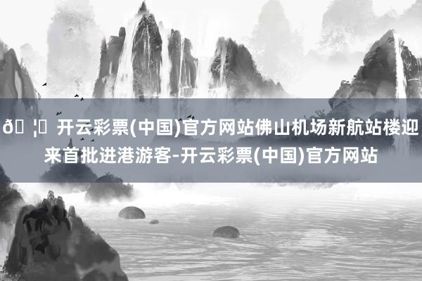 🦄开云彩票(中国)官方网站佛山机场新航站楼迎来首批进港游客-开云彩票(中国)官方网站