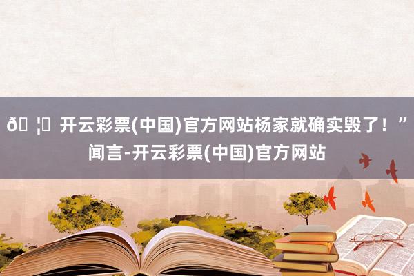 🦄开云彩票(中国)官方网站杨家就确实毁了！”闻言-开云彩票(中国)官方网站