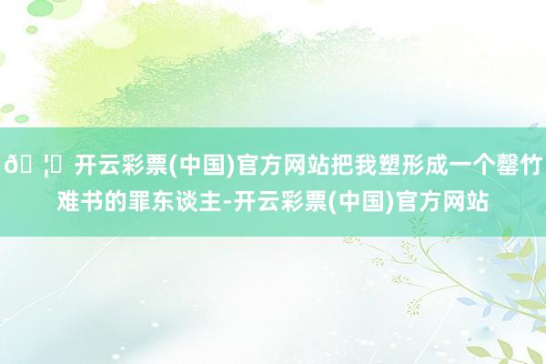 🦄开云彩票(中国)官方网站把我塑形成一个罄竹难书的罪东谈主-开云彩票(中国)官方网站