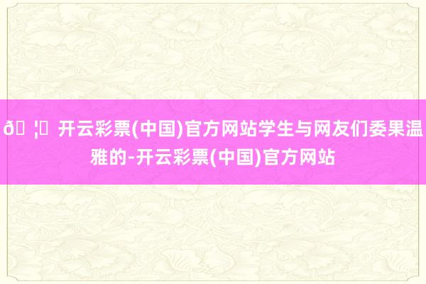 🦄开云彩票(中国)官方网站学生与网友们委果温雅的-开云彩票(中国)官方网站