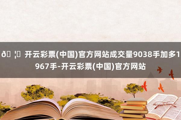 🦄开云彩票(中国)官方网站成交量9038手加多1967手-开云彩票(中国)官方网站