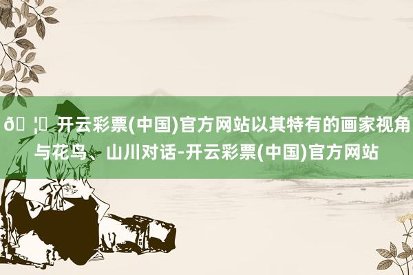 🦄开云彩票(中国)官方网站以其特有的画家视角与花鸟、山川对话-开云彩票(中国)官方网站